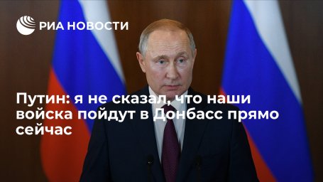 Президент Путин: я не сказал, что наши войска пойдут в Донбасс прямо сейчас