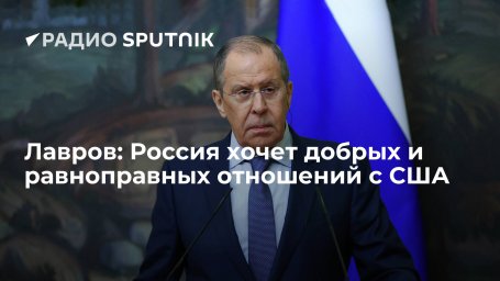 Глава МИД России Лавров: Москва хочет добрых, ровных и равноправных отношений с Вашингтоном